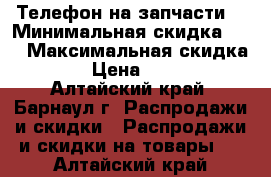 Телефон на запчасти  › Минимальная скидка ­ 5 › Максимальная скидка ­ 5 › Цена ­ 2 000 - Алтайский край, Барнаул г. Распродажи и скидки » Распродажи и скидки на товары   . Алтайский край